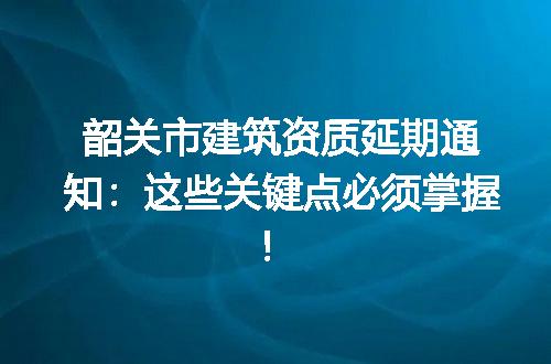 韶关市建筑资质延期通知:这些关键点必须掌握!