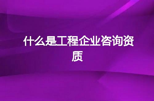 什么是工程企业咨询资质