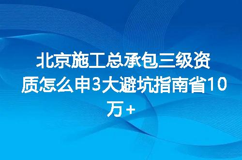 北京施工总承包三级资质怎么申3大避坑指南省10万+