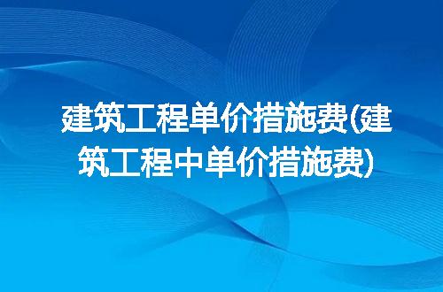 建筑工程单价措施费(建筑工程中单价措施费)