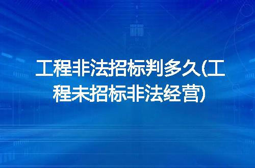工程非法招标判多久(工程未招标非法经营)