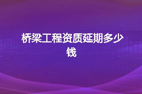 桥梁工程资质延期多少钱