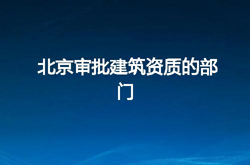 北京审批建筑资质的部门