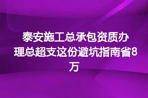 泰安施工总承包资质办理总超支这份避坑指南省8万