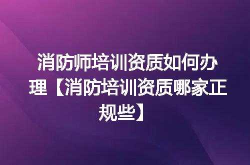 消防师培训资质如何办理【消防培训资质哪家正规些】