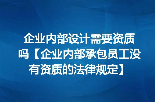 企业内部设计需要资质吗【企业内部承包员工没有资质的法律规定】