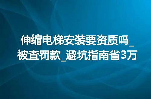 伸缩电梯安装要资质吗_被查罚款_避坑指南省3万