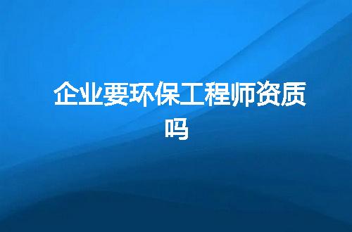 企业要环保工程师资质吗