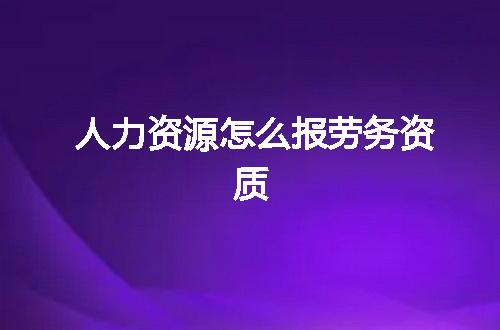 人力资源怎么报劳务资质