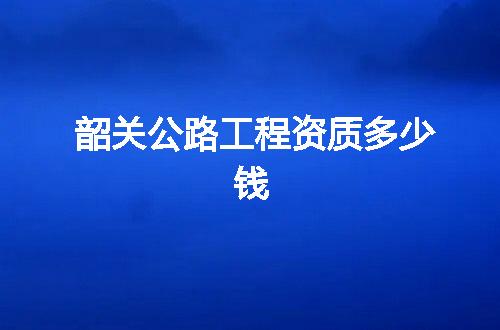 韶关公路工程资质多少钱