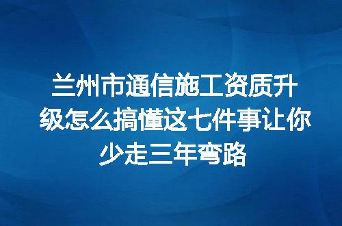 兰州市通信施工资质升级怎么搞懂这七件事让你少走三年弯路
