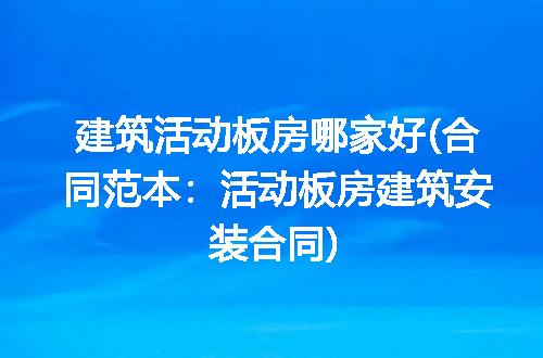 建筑活动板房哪家好(合同范本:活动板房建筑安装合同)