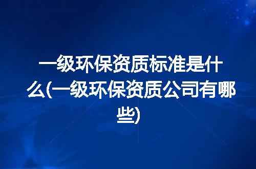 一级环保资质标准是什么(一级环保资质公司有哪些)
