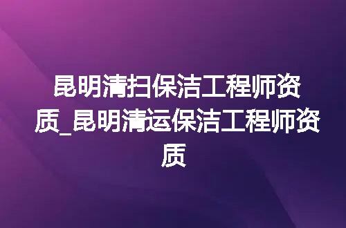 昆明清扫保洁工程师资质_昆明清运保洁工程师资质