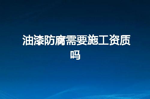 油漆防腐需要施工资质吗