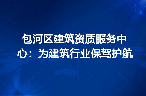 包河区建筑资质服务中心:为建筑行业保驾护航