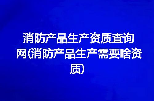 消防产品生产资质查询网(消防产品生产需要啥资质)
