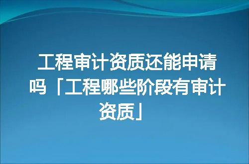 工程审计资质还能申请吗「工程哪些阶段有审计资质」