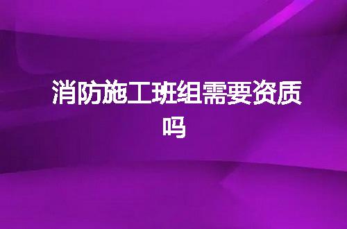消防施工班组需要资质吗