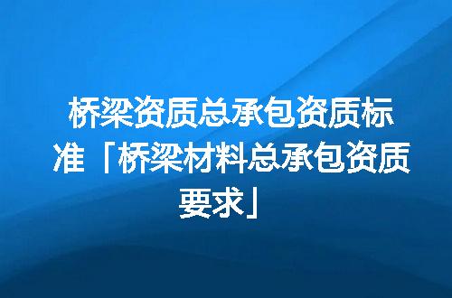 桥梁资质总承包资质标准「桥梁材料总承包资质要求」