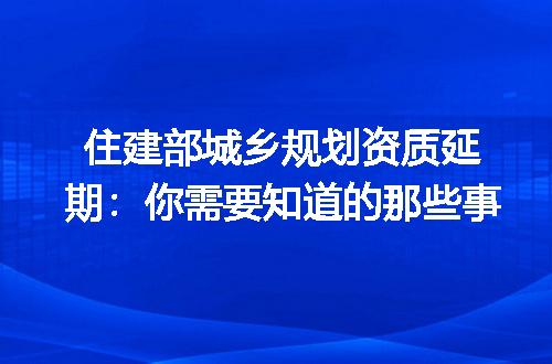 住建部城乡规划资质延期：你需要知道的那些事