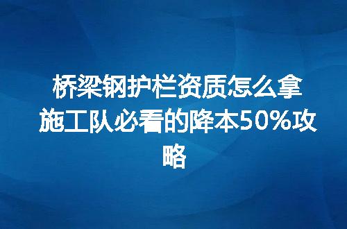 桥梁钢护栏资质怎么拿施工队必看的降本50%攻略
