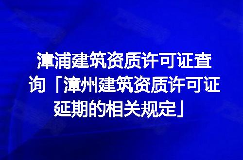 漳浦建筑资质许可证查询「漳州建筑资质许可证延期的相关规定」
