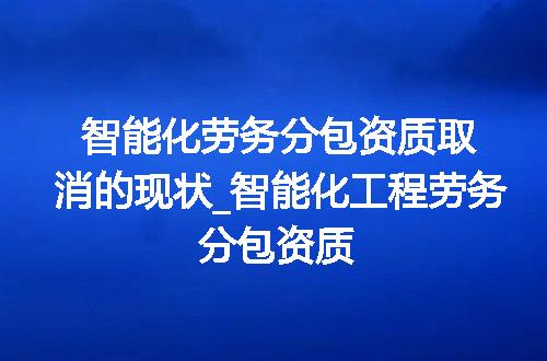 智能化劳务分包资质取消的现状_智能化工程劳务分包资质