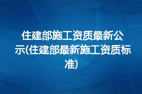 住建部施工资质最新公示(住建部最新施工资质标准)