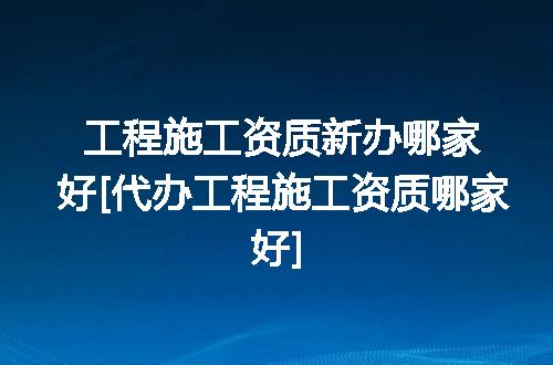 工程施工资质新办哪家好[代办工程施工资质哪家好]