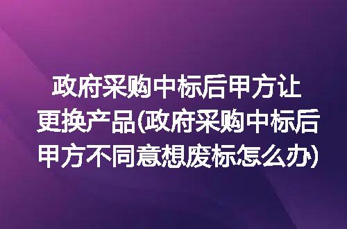 政府采购中标后甲方让更换产品(政府采购中标后甲方不同意想废标怎么办)