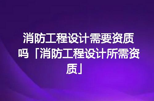 消防工程设计需要资质吗「消防工程设计所需资质」