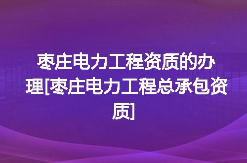 枣庄电力工程资质的办理[枣庄电力工程总承包资质]