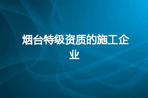 烟台特级资质的施工企业