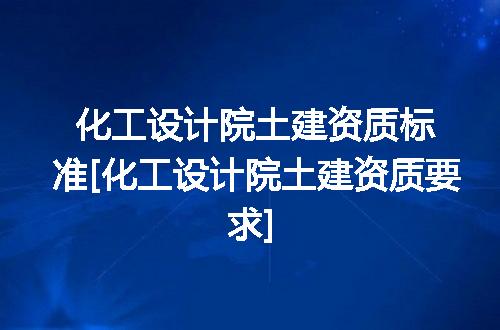 化工设计院土建资质标准[化工设计院土建资质要求]
