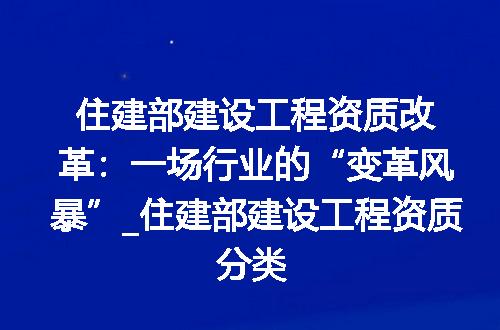 住建部建设工程资质改革:一场行业的“变革风暴”_住建部建设工程资质分类