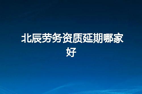 北辰劳务资质延期哪家好