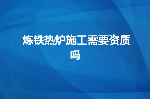 炼铁热炉施工需要资质吗