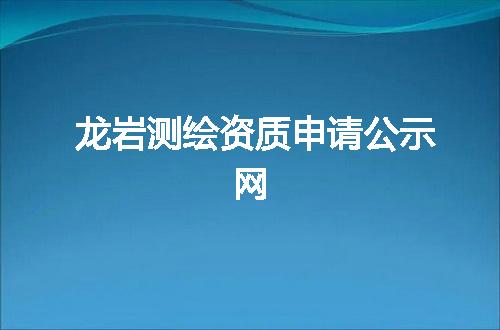 龙岩测绘资质申请公示网
