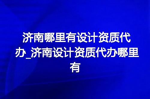 济南哪里有设计资质代办_济南设计资质代办哪里有