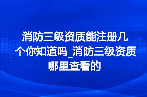 消防三级资质能注册几个你知道吗_消防三级资质哪里查看的