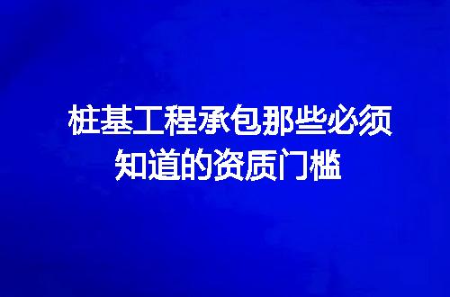 桩基工程承包那些必须知道的资质门槛