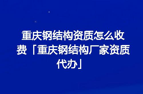 重庆钢结构资质怎么收费「重庆钢结构厂家资质代办」