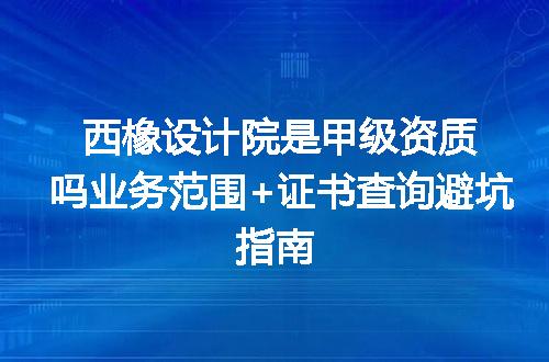 西橡设计院是甲级资质吗业务范围+证书查询避坑指南