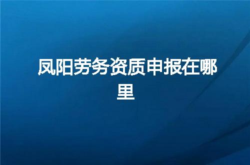 凤阳劳务资质申报在哪里