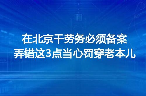 在北京干劳务必须备案弄错这3点当心罚穿老本儿