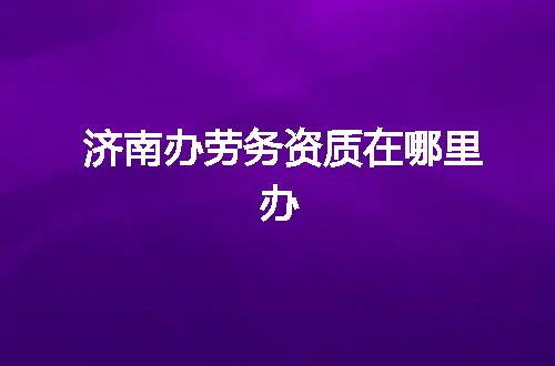 济南办劳务资质在哪里办