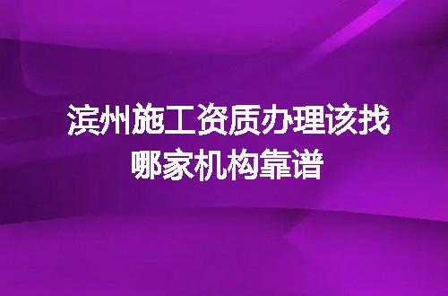 滨州施工资质办理该找哪家机构靠谱