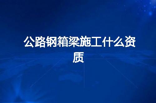 公路钢箱梁施工什么资质