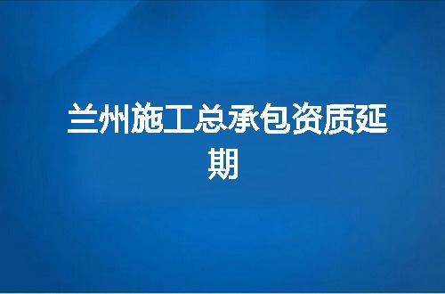 兰州施工总承包资质延期